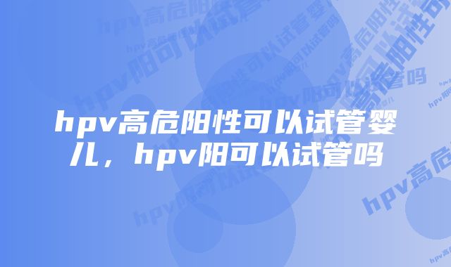 hpv高危阳性可以试管婴儿，hpv阳可以试管吗