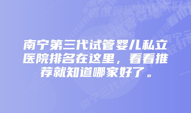 南宁第三代试管婴儿私立医院排名在这里，看看推荐就知道哪家好了。