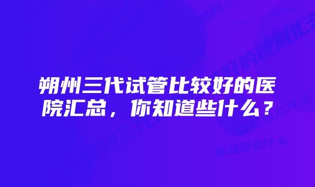 朔州三代试管比较好的医院汇总，你知道些什么？