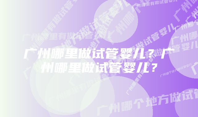 广州哪里做试管婴儿？广州哪里做试管婴儿？