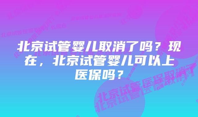 北京试管婴儿取消了吗？现在，北京试管婴儿可以上医保吗？