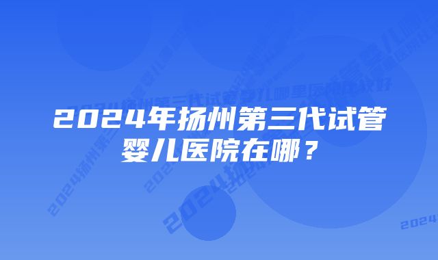 2024年扬州第三代试管婴儿医院在哪？