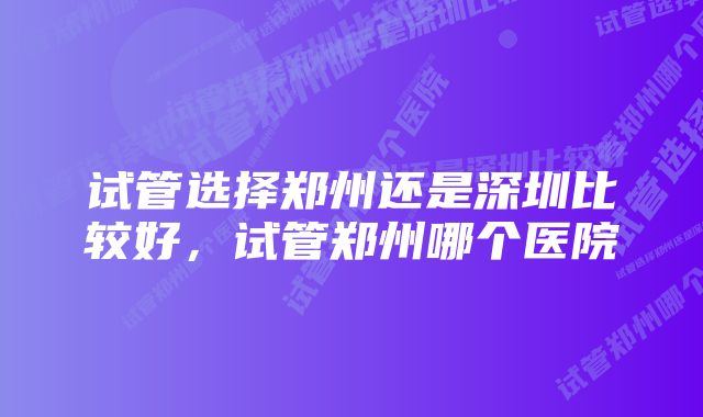 试管选择郑州还是深圳比较好，试管郑州哪个医院