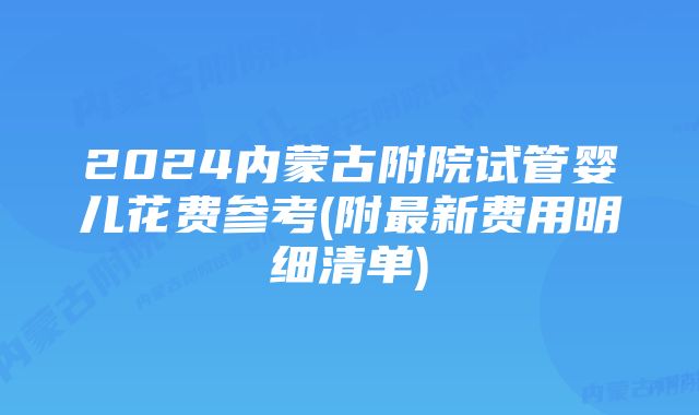 2024内蒙古附院试管婴儿花费参考(附最新费用明细清单)