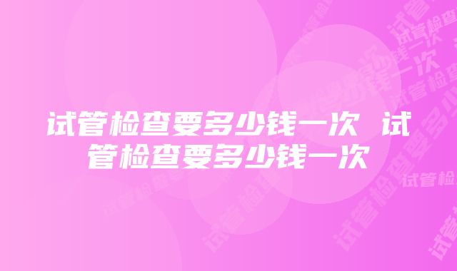 试管检查要多少钱一次 试管检查要多少钱一次