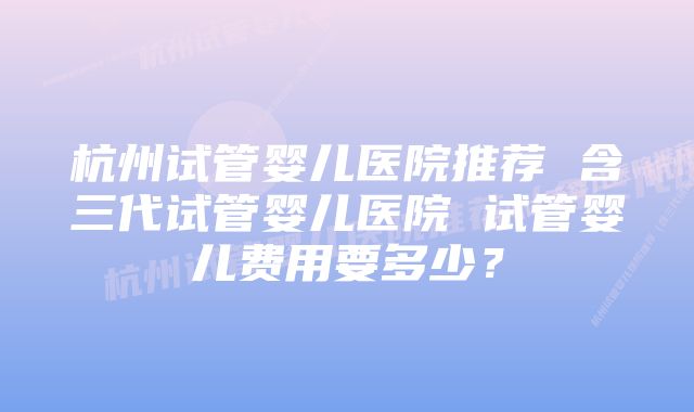 杭州试管婴儿医院推荐 含三代试管婴儿医院 试管婴儿费用要多少？