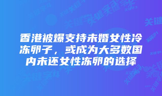 香港被爆支持未婚女性冷冻卵子，或成为大多数国内未还女性冻卵的选择