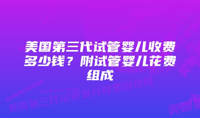 美国第三代试管婴儿收费多少钱？附试管婴儿花费组成