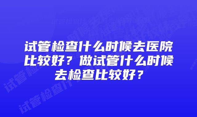 试管检查什么时候去医院比较好？做试管什么时候去检查比较好？