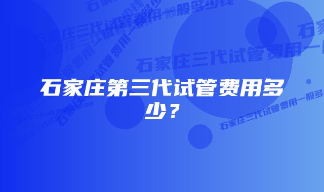 石家庄第三代试管费用多少？