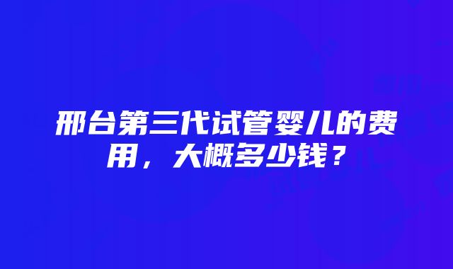 邢台第三代试管婴儿的费用，大概多少钱？