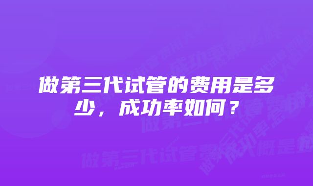 做第三代试管的费用是多少，成功率如何？