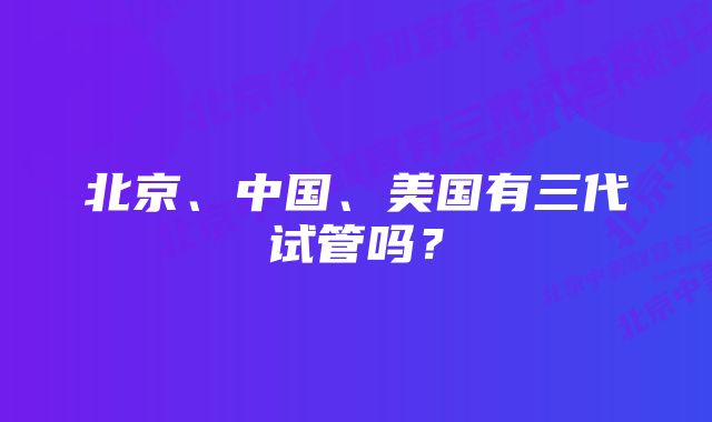 北京、中国、美国有三代试管吗？