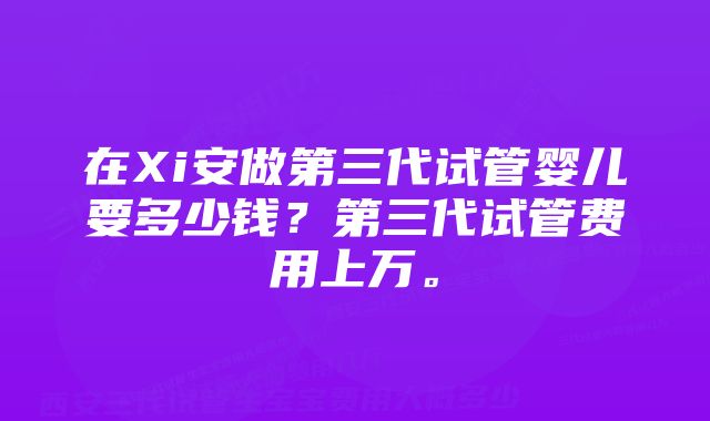 在Xi安做第三代试管婴儿要多少钱？第三代试管费用上万。