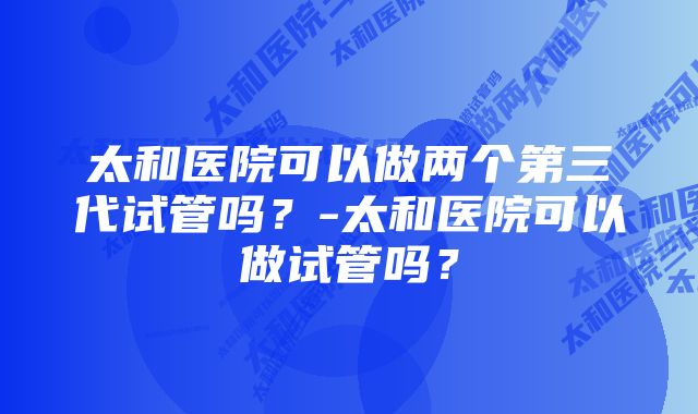 太和医院可以做两个第三代试管吗？-太和医院可以做试管吗？