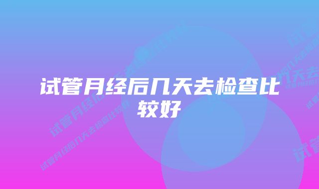 试管月经后几天去检查比较好