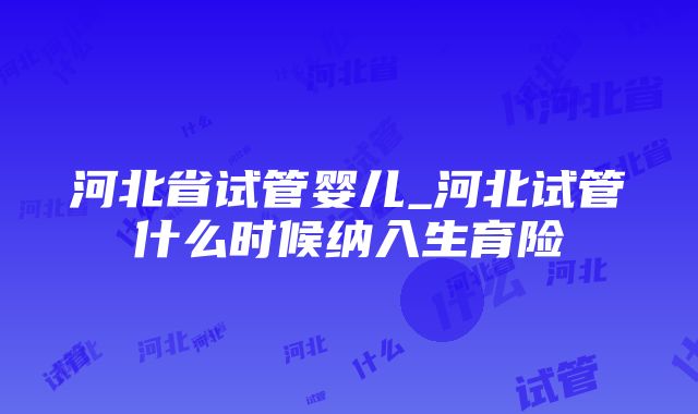 河北省试管婴儿_河北试管什么时候纳入生育险