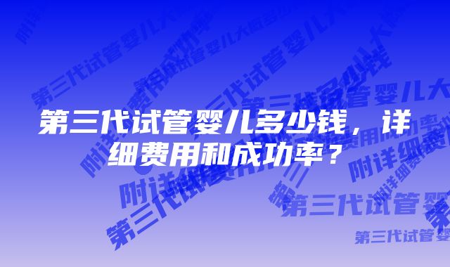 第三代试管婴儿多少钱，详细费用和成功率？