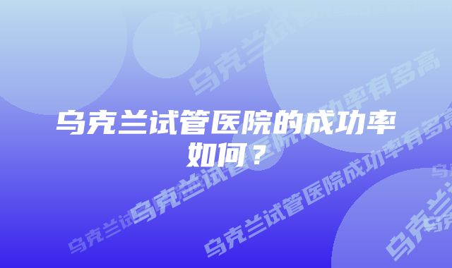 乌克兰试管医院的成功率如何？