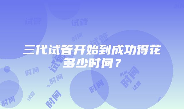 三代试管开始到成功得花多少时间？