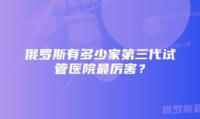 俄罗斯有多少家第三代试管医院最厉害？