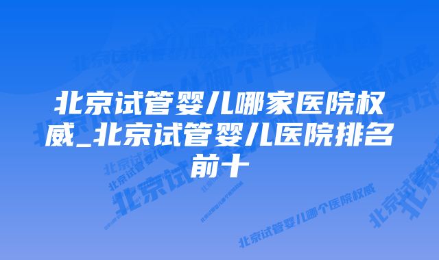 北京试管婴儿哪家医院权威_北京试管婴儿医院排名前十