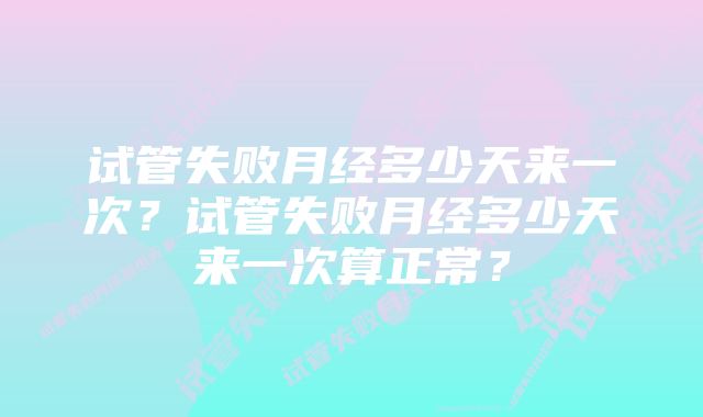 试管失败月经多少天来一次？试管失败月经多少天来一次算正常？