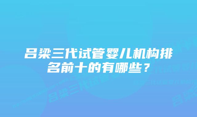 吕梁三代试管婴儿机构排名前十的有哪些？