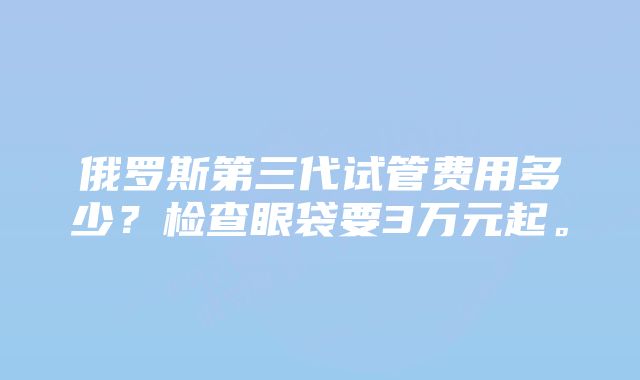 俄罗斯第三代试管费用多少？检查眼袋要3万元起。