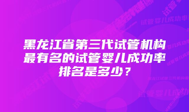 黑龙江省第三代试管机构最有名的试管婴儿成功率排名是多少？