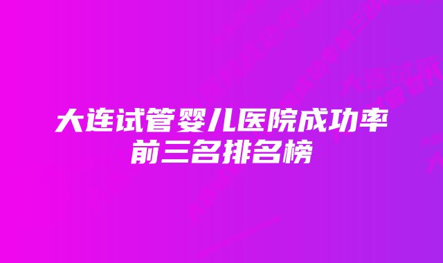 大连试管婴儿医院成功率前三名排名榜