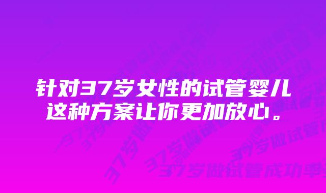 针对37岁女性的试管婴儿这种方案让你更加放心。