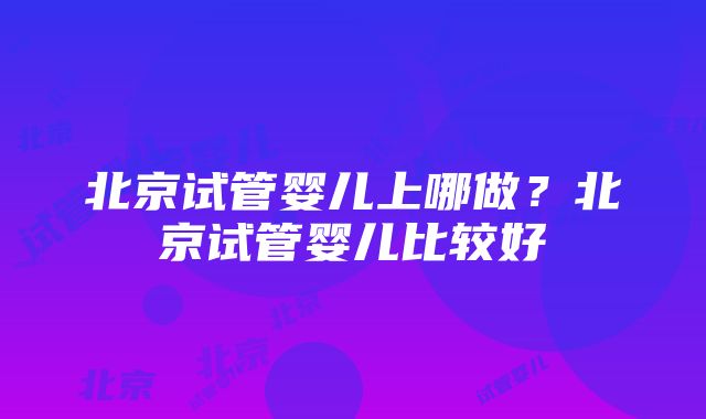 北京试管婴儿上哪做？北京试管婴儿比较好