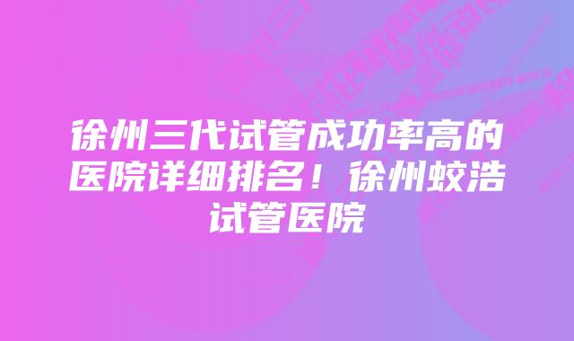 徐州三代试管成功率高的医院详细排名！徐州蛟浩试管医院