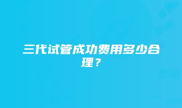 三代试管成功费用多少合理？