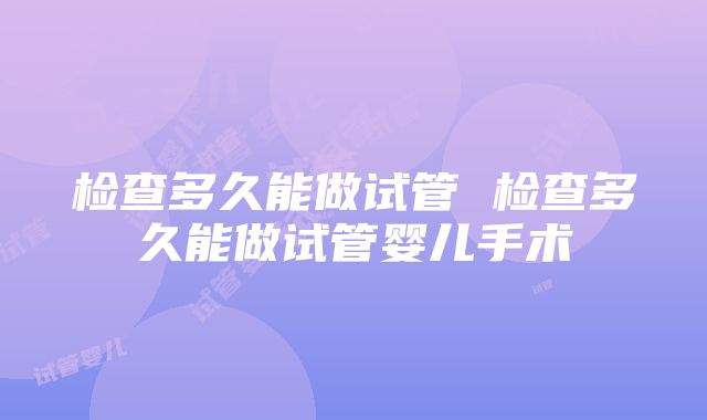 检查多久能做试管 检查多久能做试管婴儿手术