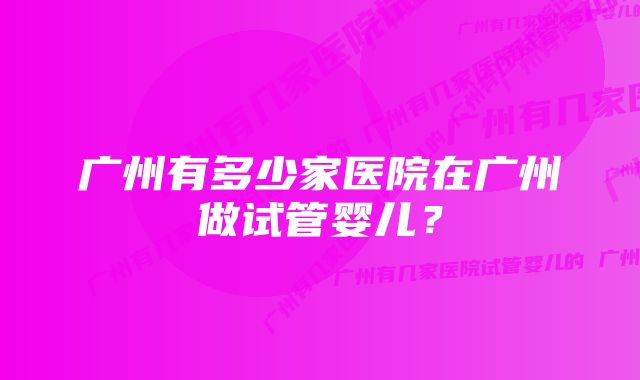 广州有多少家医院在广州做试管婴儿？