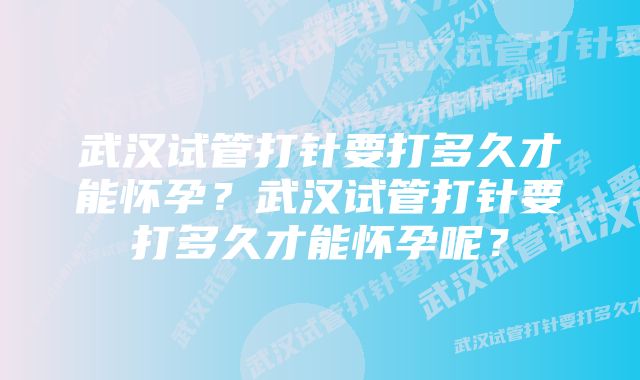 武汉试管打针要打多久才能怀孕？武汉试管打针要打多久才能怀孕呢？