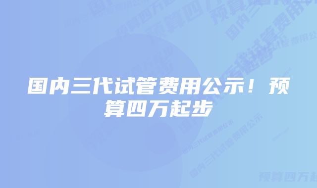 国内三代试管费用公示！预算四万起步