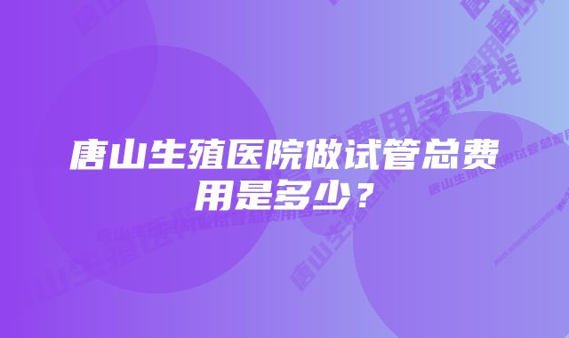 唐山生殖医院做试管总费用是多少？