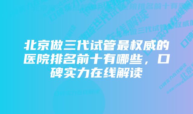 北京做三代试管最权威的医院排名前十有哪些，口碑实力在线解读