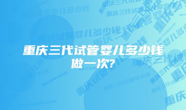 重庆三代试管婴儿多少钱做一次?