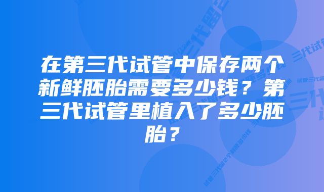 在第三代试管中保存两个新鲜胚胎需要多少钱？第三代试管里植入了多少胚胎？