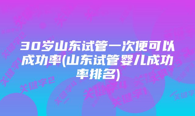 30岁山东试管一次便可以成功率(山东试管婴儿成功率排名)