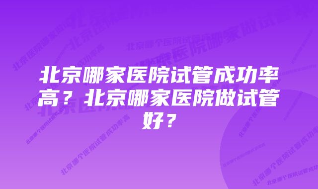 北京哪家医院试管成功率高？北京哪家医院做试管好？