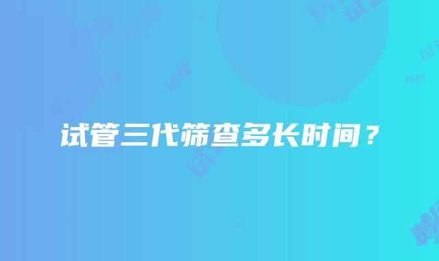 试管三代筛查多长时间？