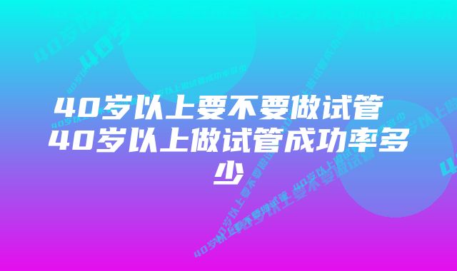 40岁以上要不要做试管 40岁以上做试管成功率多少