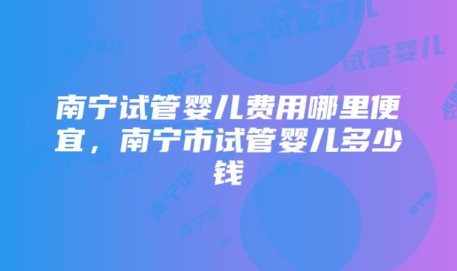 南宁试管婴儿费用哪里便宜，南宁市试管婴儿多少钱