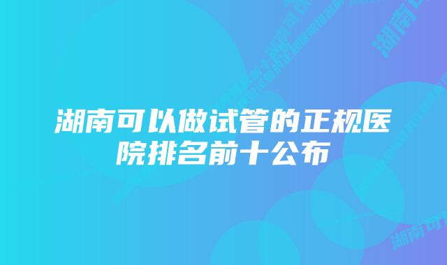 湖南可以做试管的正规医院排名前十公布