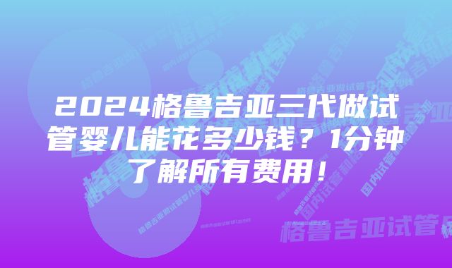 2024格鲁吉亚三代做试管婴儿能花多少钱？1分钟了解所有费用！